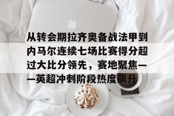 从转会期拉齐奥备战法甲到内马尔连续七场比赛得分超过大比分领先，赛地聚焦——英超冲刺阶段热度飙升的简单介绍-爱游戏体育入口